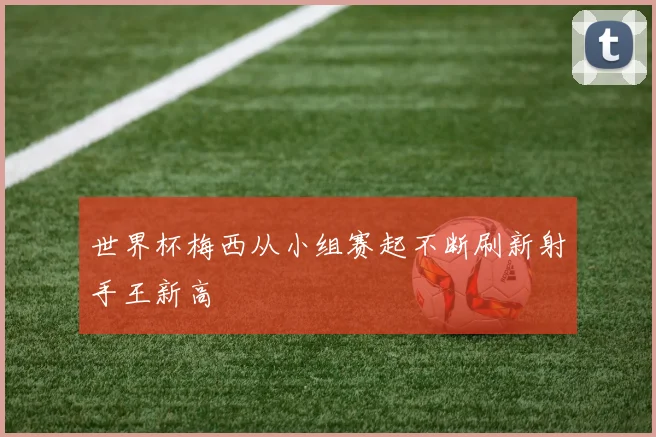 世界杯梅西从小组赛起不断刷新射手王新高